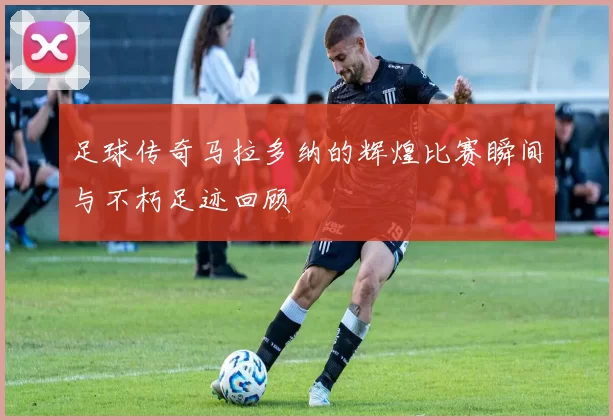 足球传奇马拉多纳的辉煌比赛瞬间与不朽足迹回顾