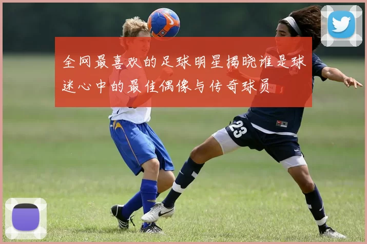 全网最喜欢的足球明星揭晓谁是球迷心中的最佳偶像与传奇球员