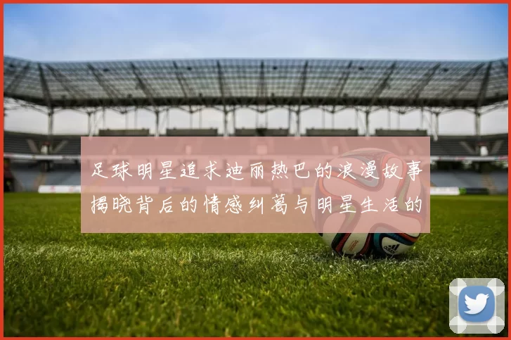 足球明星追求迪丽热巴的浪漫故事揭晓背后的情感纠葛与明星生活的真实面貌