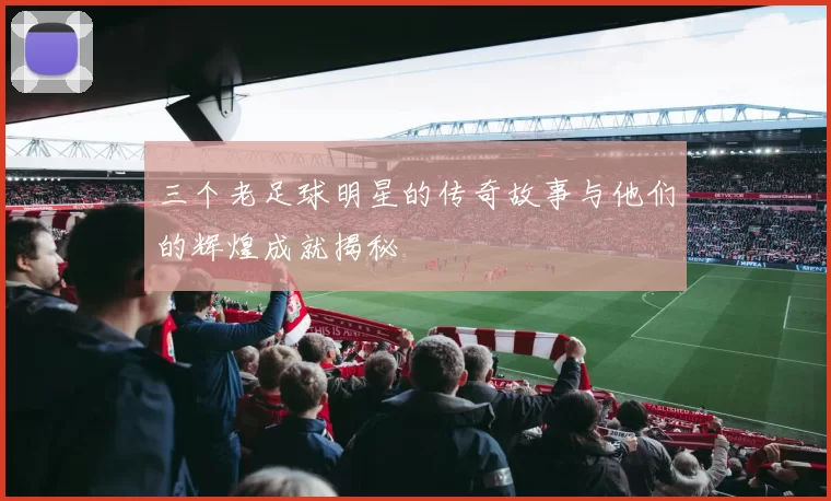 三个老足球明星的传奇故事与他们的辉煌成就揭秘