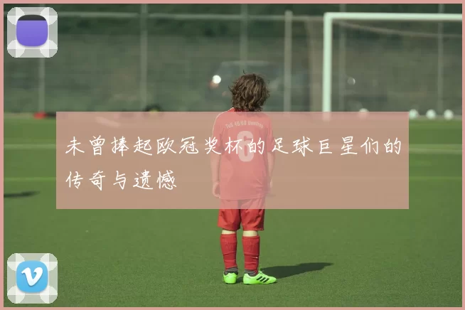 未曾捧起欧冠奖杯的足球巨星们的传奇与遗憾