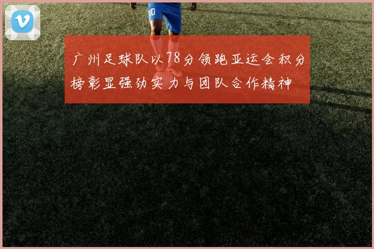广州足球队以78分领跑亚运会积分榜彰显强劲实力与团队合作精神