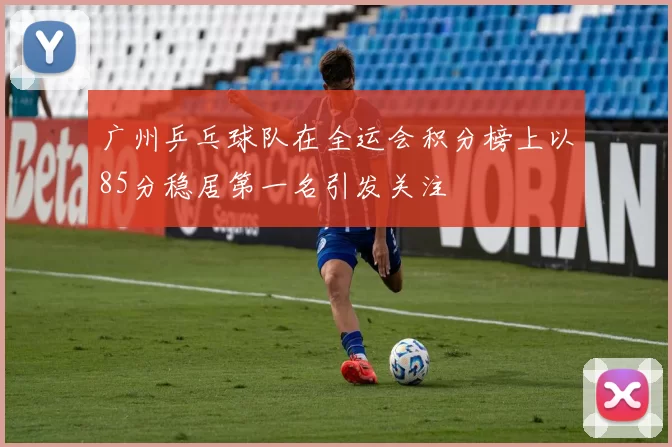 广州乒乓球队在全运会积分榜上以85分稳居第一名引发关注