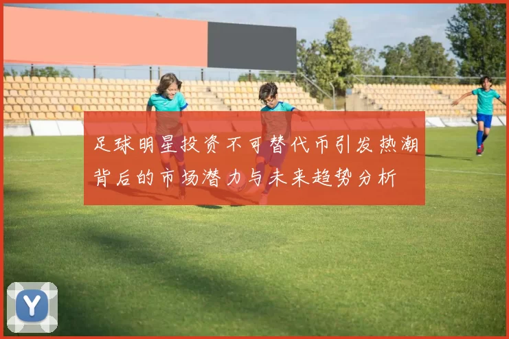 足球明星投资不可替代币引发热潮背后的市场潜力与未来趋势分析