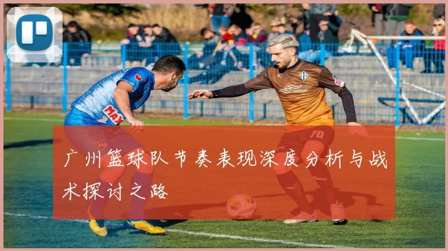 广州篮球队节奏表现深度分析与战术探讨之路