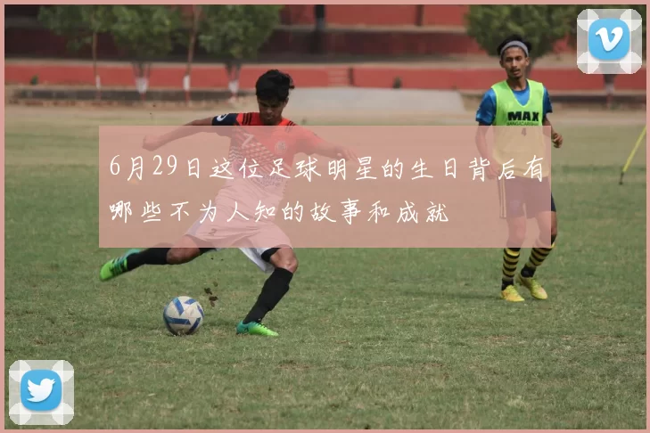 6月29日这位足球明星的生日背后有哪些不为人知的故事和成就