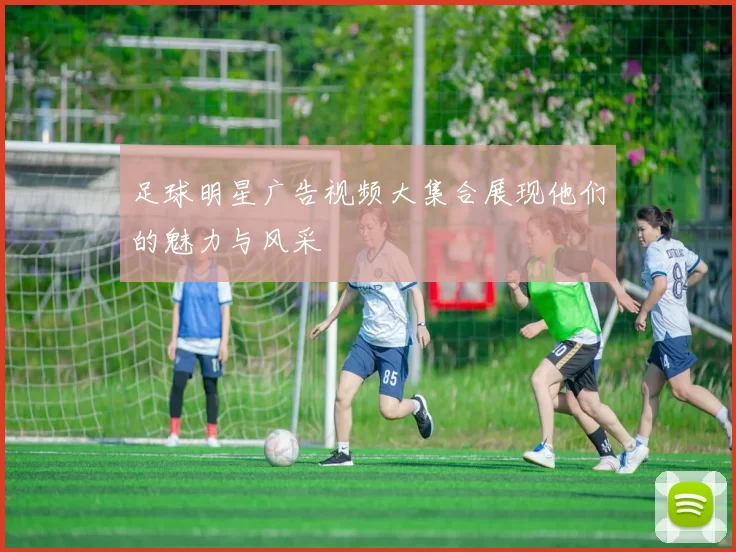 足球明星广告视频大集合展现他们的魅力与风采