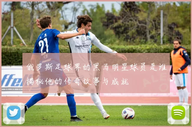 俄罗斯足球界的黑马明星球员是谁揭秘他的传奇故事与成就