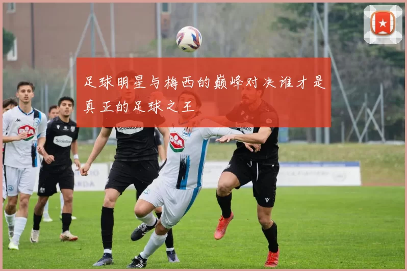 足球明星与梅西的巅峰对决谁才是真正的足球之王