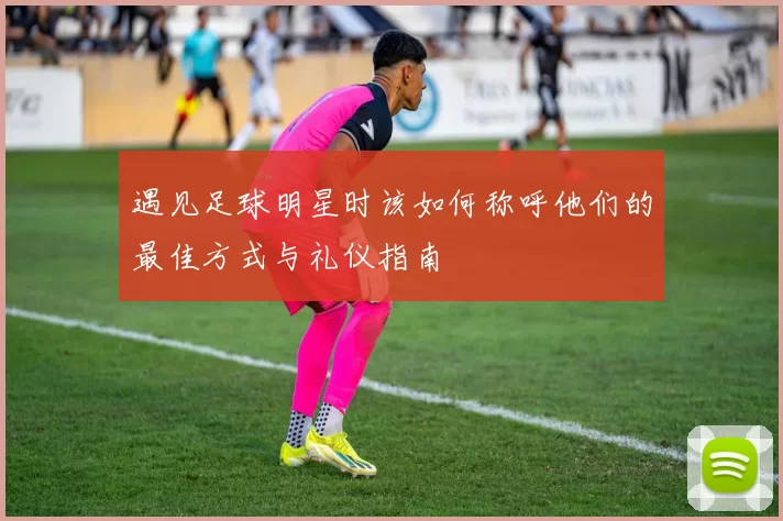 遇见足球明星时该如何称呼他们的最佳方式与礼仪指南