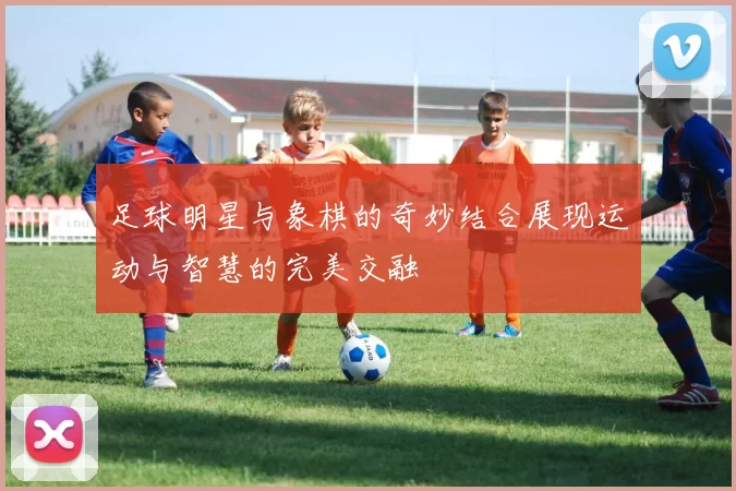 足球明星与象棋的奇妙结合展现运动与智慧的完美交融
