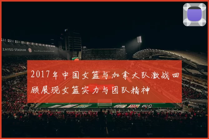 2017年中国女篮与加拿大队激战回顾展现女篮实力与团队精神