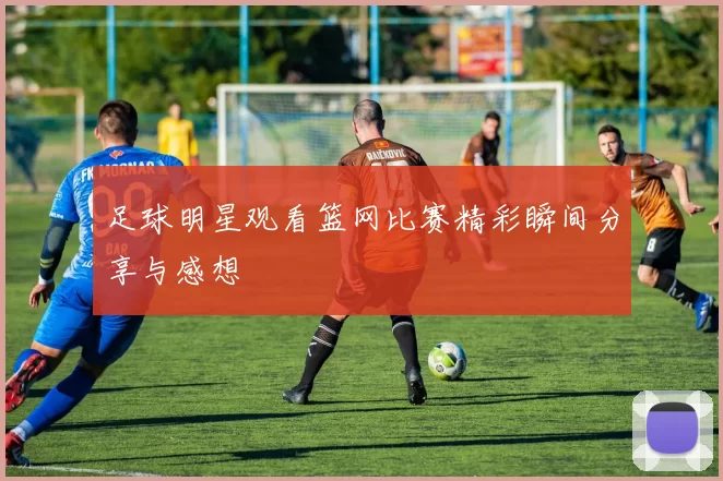 足球明星观看篮网比赛精彩瞬间分享与感想