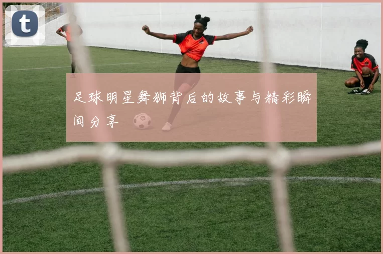 足球明星舞狮背后的故事与精彩瞬间分享